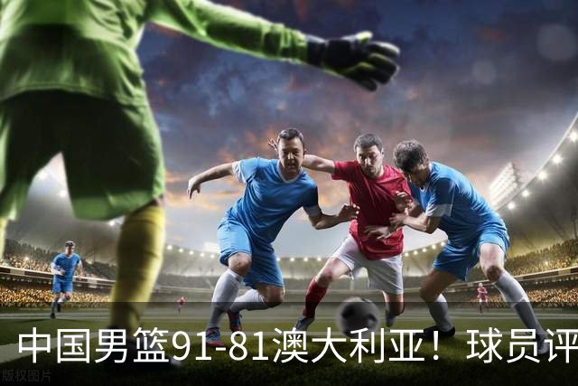 中国男篮91-81澳大利亚！球员评分：5人满分，5人良好，2人不合格